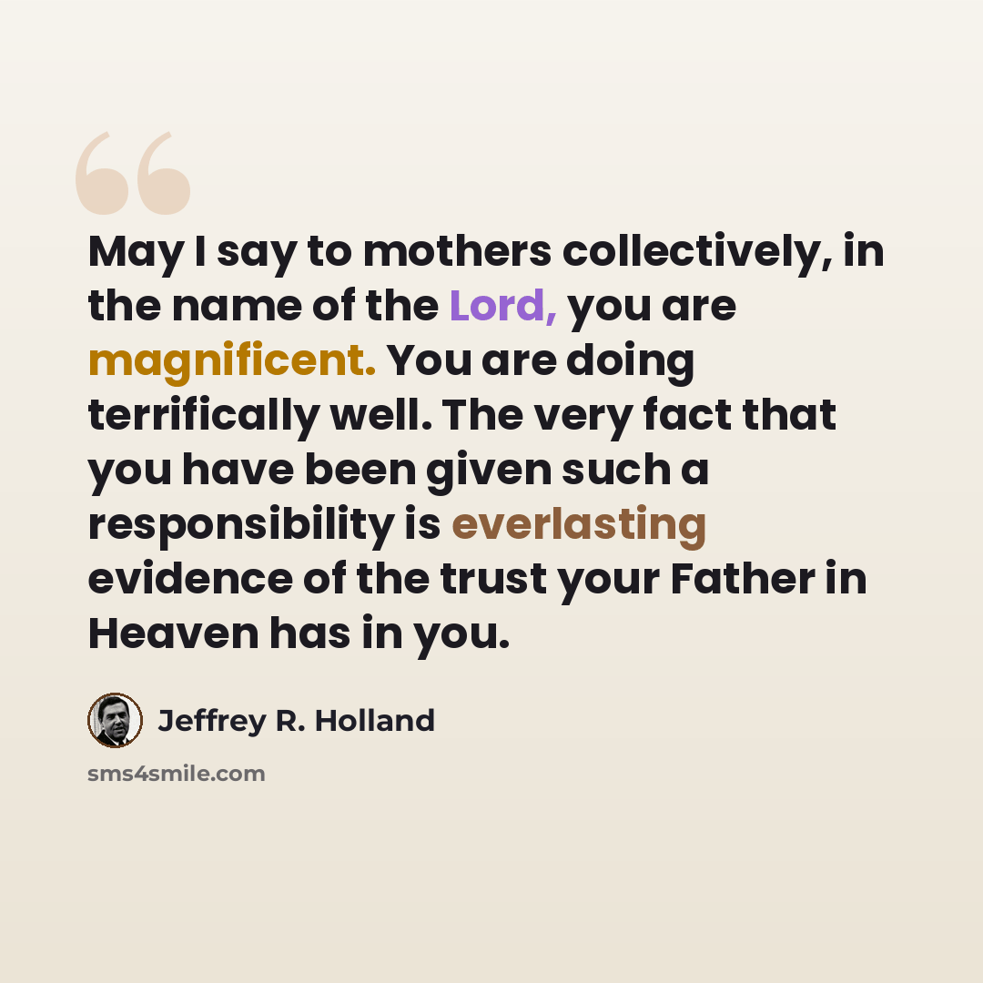 “May I say to mothers collectively, in the name of the Lord, you are magnificent. You are doing terrifically well. The very fact that you have been given such a responsibility is everlasting evidence of the trust your Father in Heaven has in you.” quote by Jeffrey R. Holland