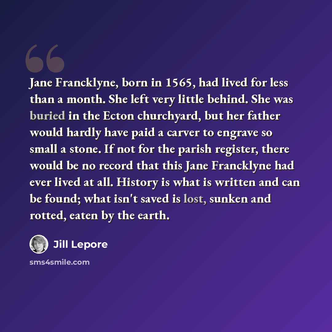 “Jane Francklyne, born in 1565, had lived for less than a month. She left very little behind. She was buried in the Ecton churchyard, but her father would hardly have paid a carver to engrave so small a stone. If not for the parish register, there would be no record that this Jane Francklyne had…” quote by Jill Lepore