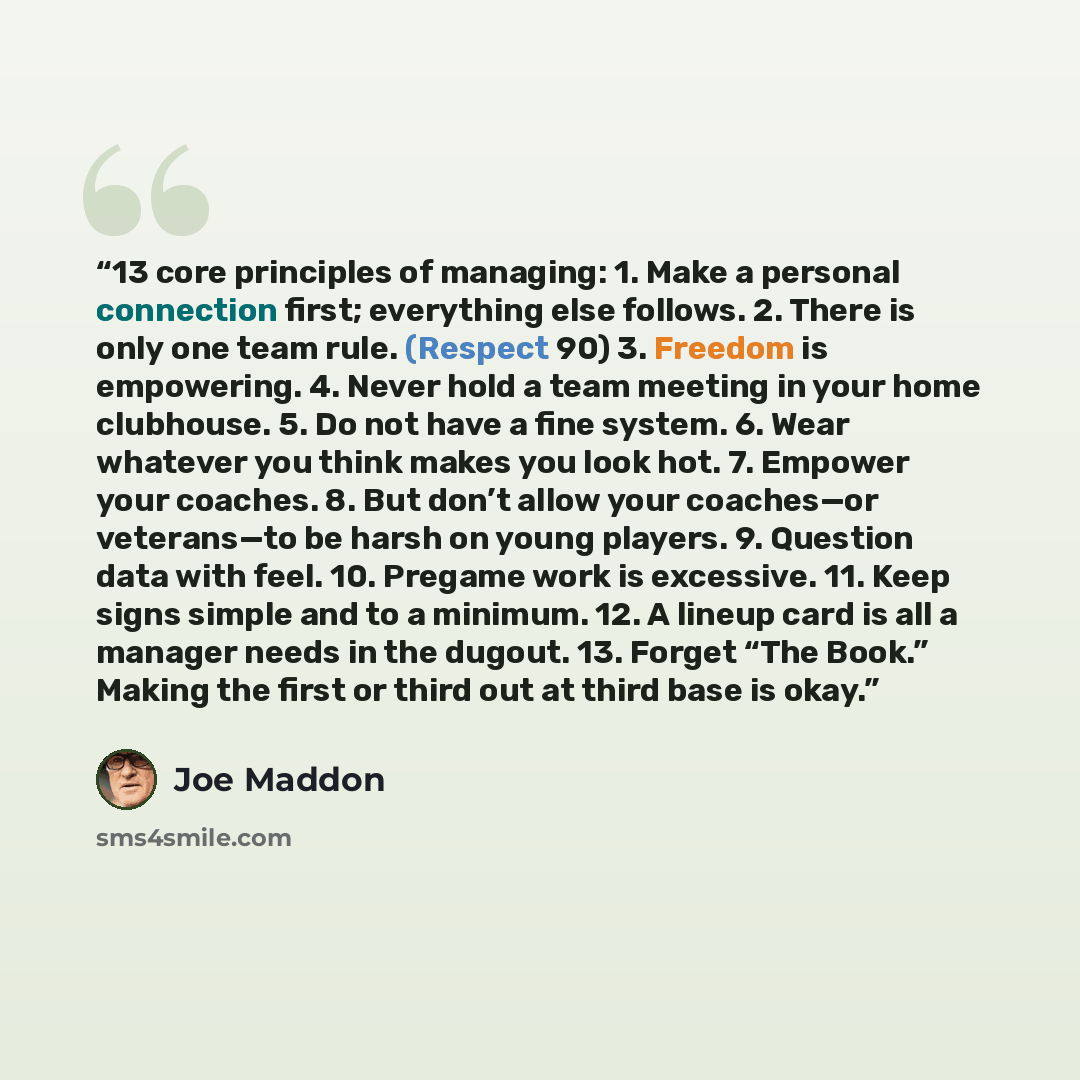 “13 core principles of managing: 1. Make a personal connection first; everything else follows. 2. There is only one team rule. (Respect 90) 3. Freedom is empowering. 4. Never hold a team meeting in your home clubhouse. 5. Do not have a fine system. 6. Wear whatever you think makes you look hot. 7…” quote by Joe Maddon