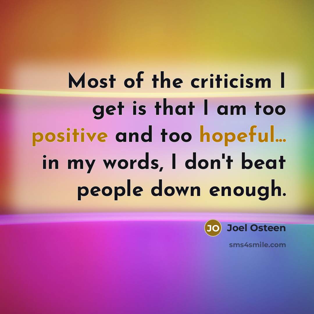 “Most of the criticism I get is that I am too positive and too hopeful... in my words, I don't beat people down enough.” quote by Joel Osteen
