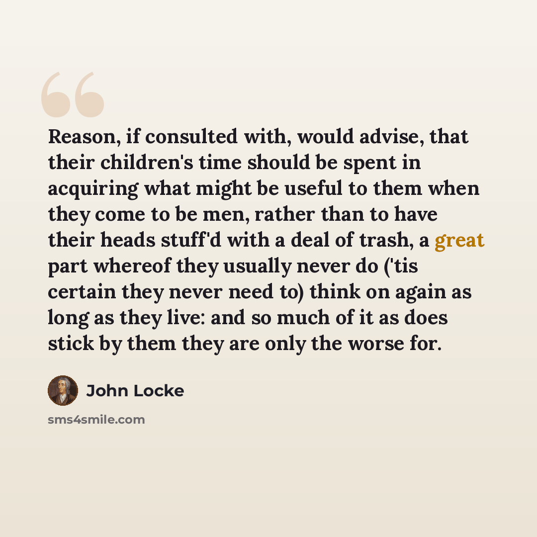 “Reason, if consulted with, would advise, that their children's time should be spent in acquiring what might be useful to them when they come to be men, rather than to have their heads stuff'd with a deal of trash, a great part whereof they usually never do ('tis certain they never need to) think…” quote by John Locke