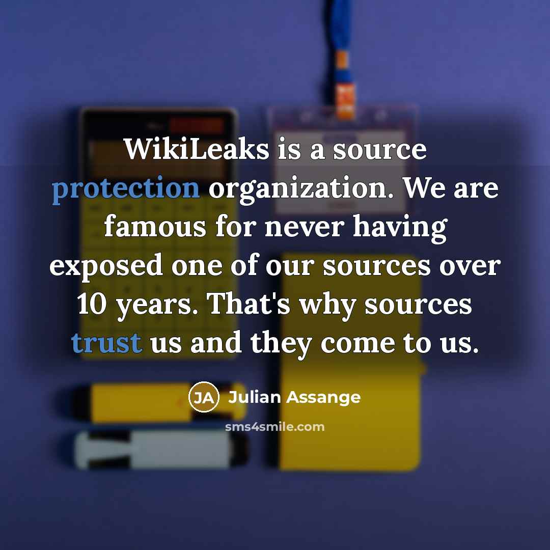 “WikiLeaks is a source protection organization. We are famous for never having exposed one of our sources over 10 years. That's why sources trust us and they come to us.” quote by Julian Assange