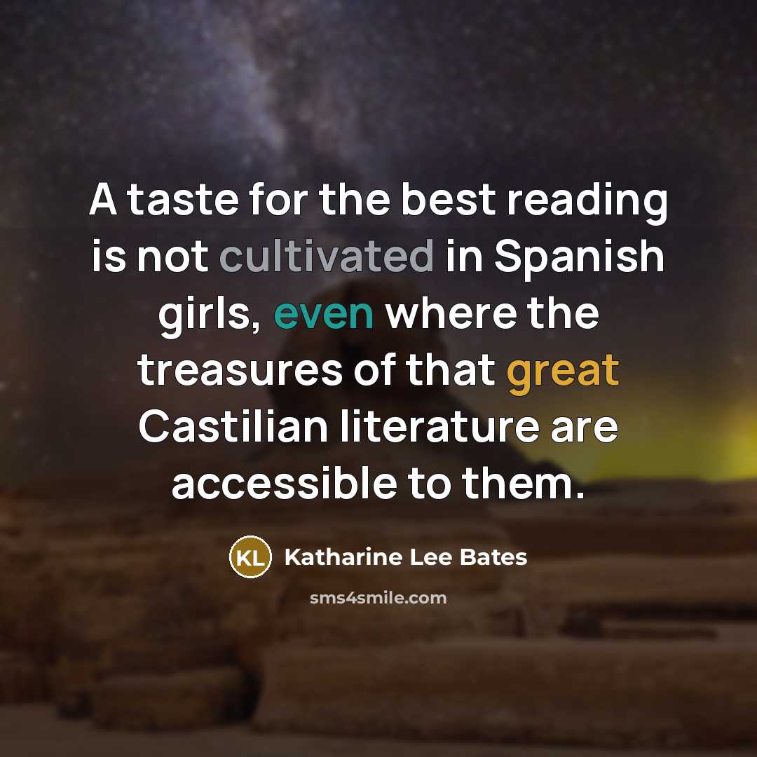 “A taste for the best reading is not cultivated in Spanish girls, even where the treasures of that great Castilian literature are accessible to them.” quote by Katharine Lee Bates