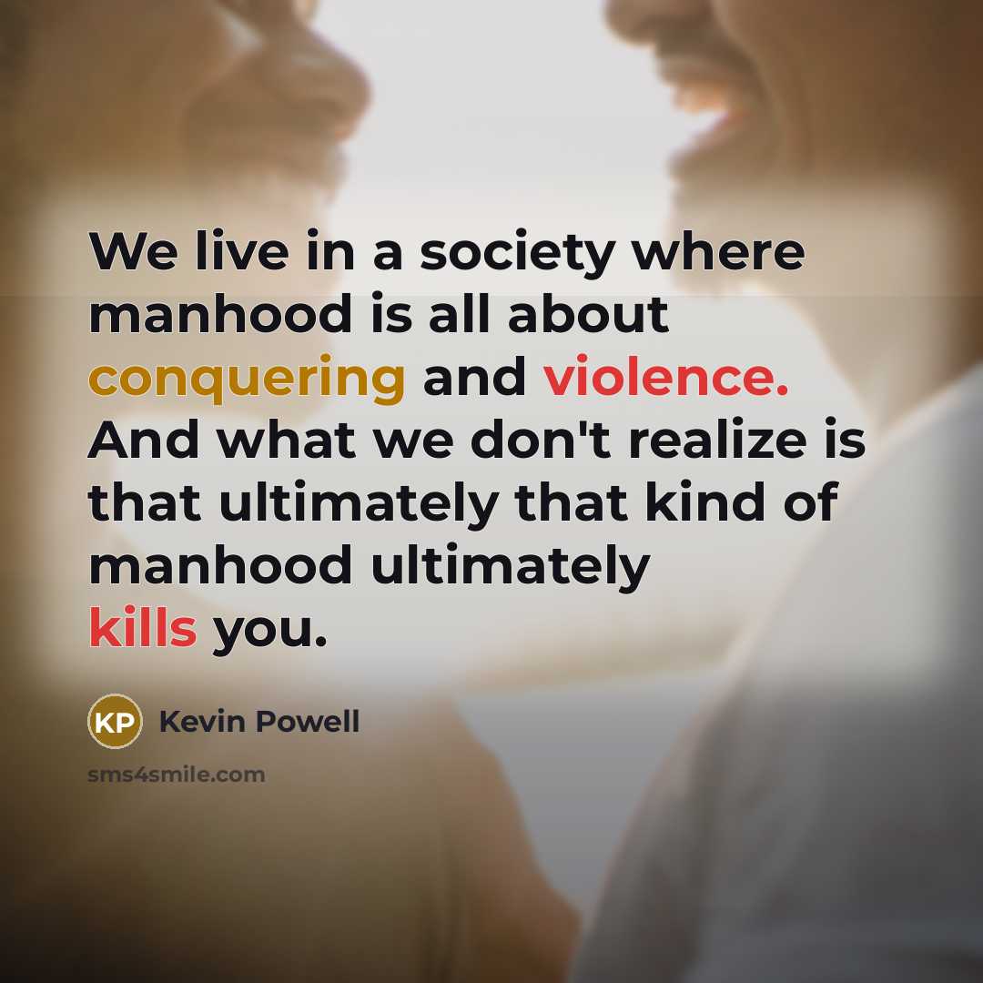 “We live in a society where manhood is all about conquering and violence. And what we don't realize is that ultimately that kind of manhood ultimately kills you.” quote by Kevin Powell