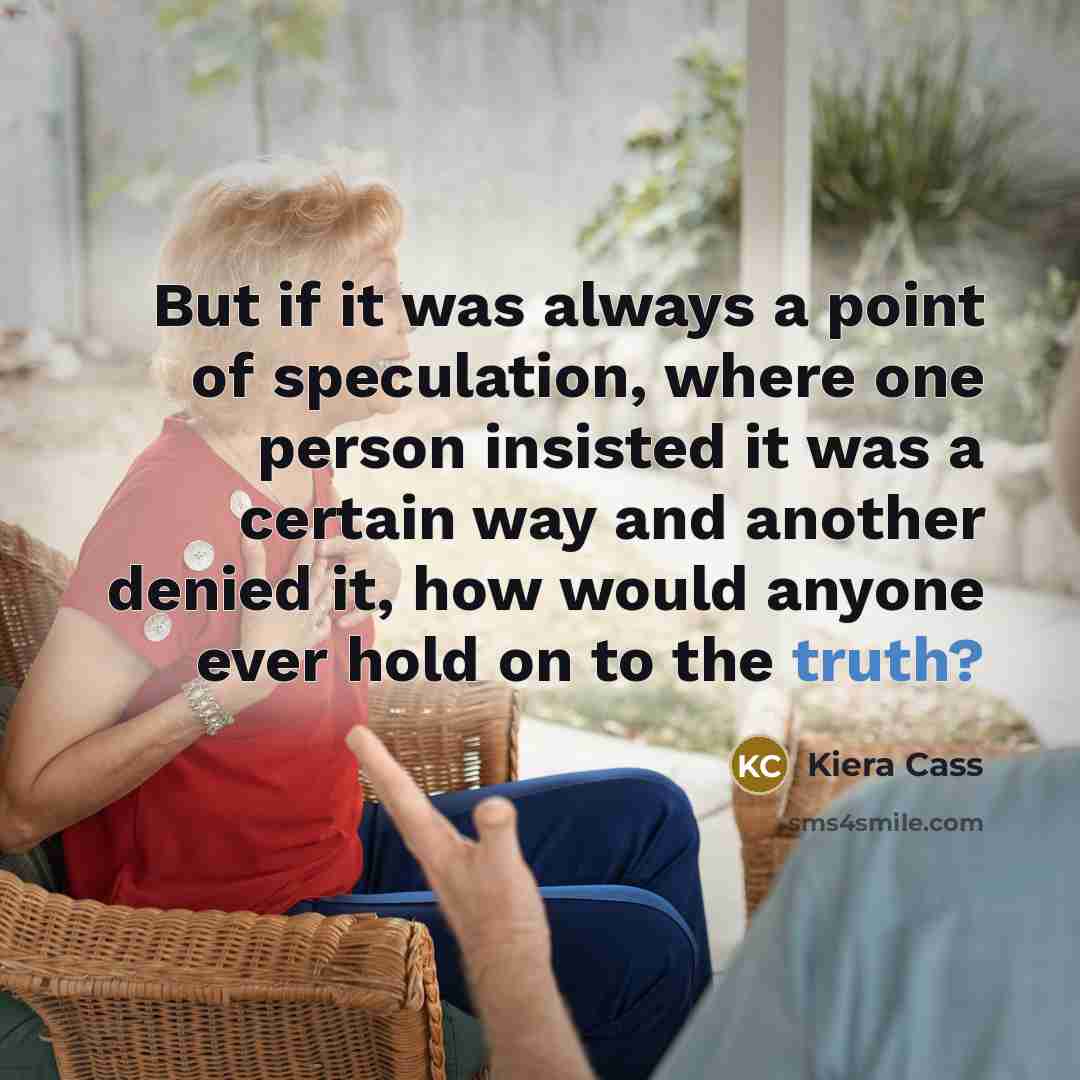 “But if it was always a point of speculation, where one person insisted it was a certain way and another denied it, how would anyone ever hold on to the truth?” quote by Kiera Cass