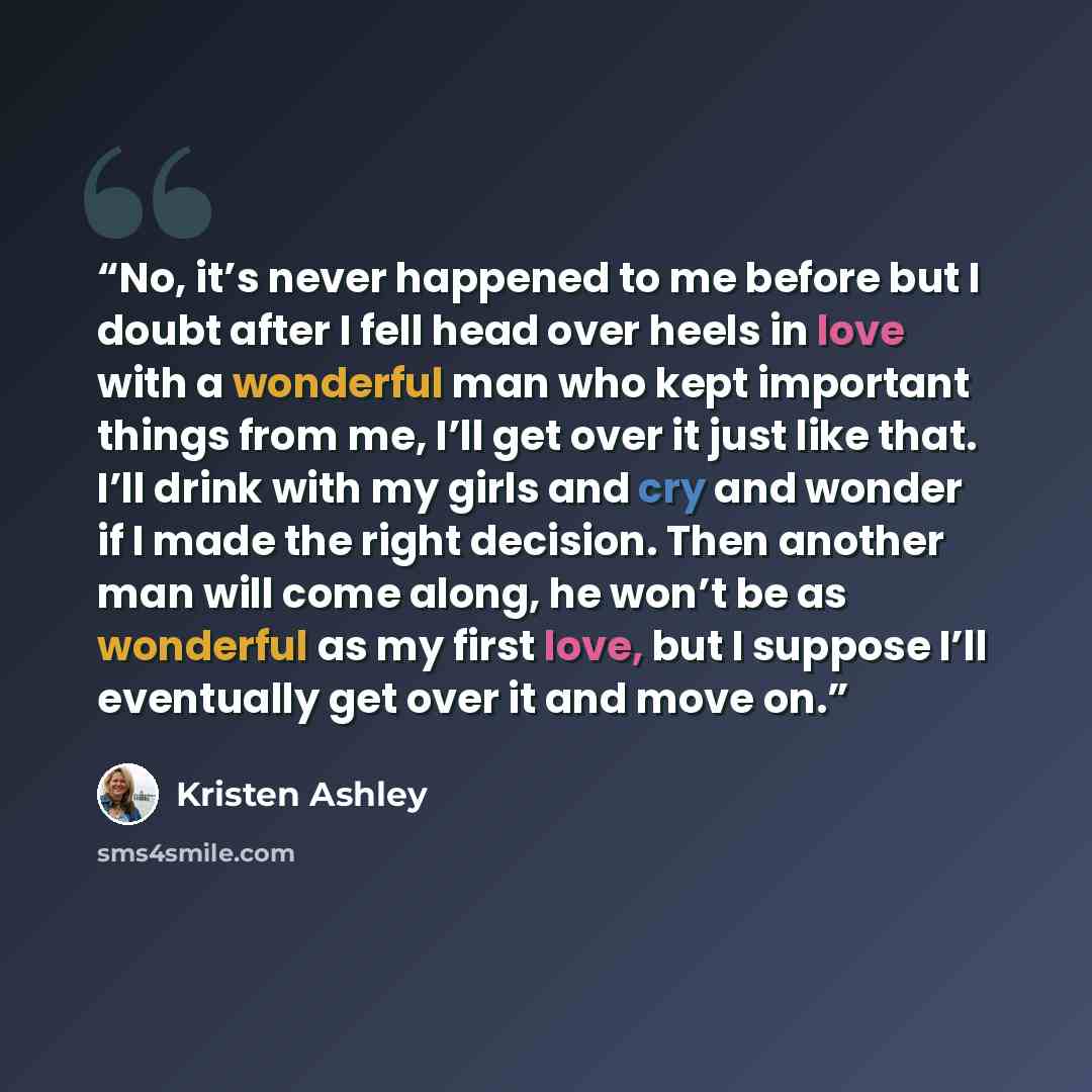 “No, it’s never happened to me before but I doubt after I fell head over heels in love with a wonderful man who kept important things from me, I’ll get over it just like that. I’ll drink with my girls and cry and wonder if I made the right decision. Then another man will come along, he won’t be as…” quote by Kristen Ashley