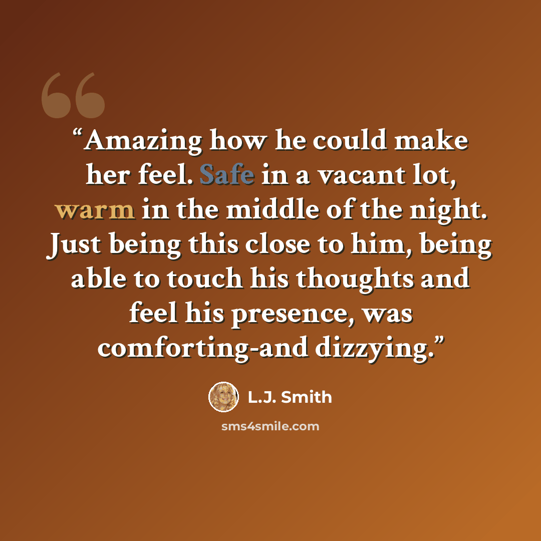 “Amazing how he could make her feel. Safe in a vacant lot, warm in the middle of the night. Just being this close to him, being able to touch his thoughts and feel his presence, was comforting-and dizzying.” quote by L.J. Smith