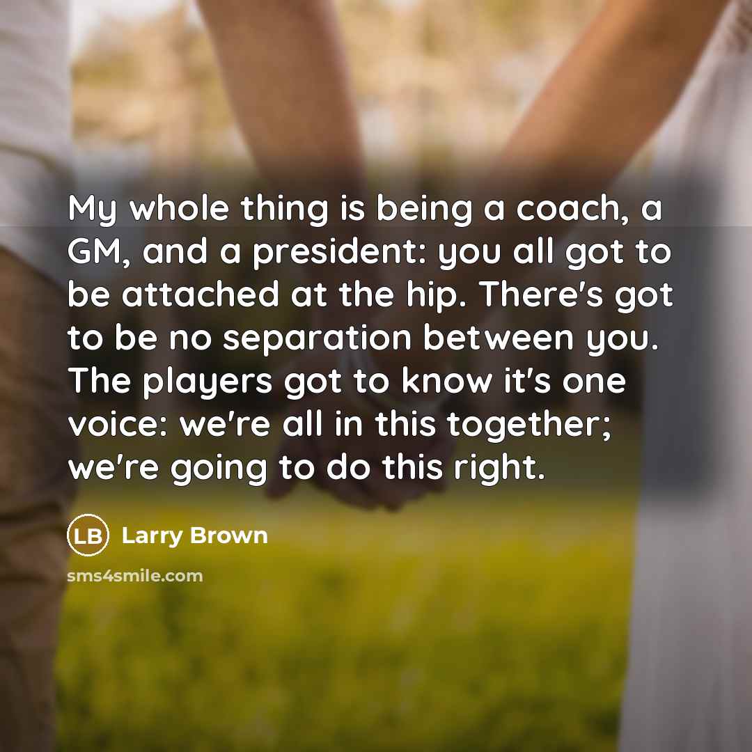 “My whole thing is being a coach, a GM, and a president: you all got to be attached at the hip. There's got to be no separation between you. The players got to know it's one voice: we're all in this together; we're going to do this right.” quote by Larry Brown