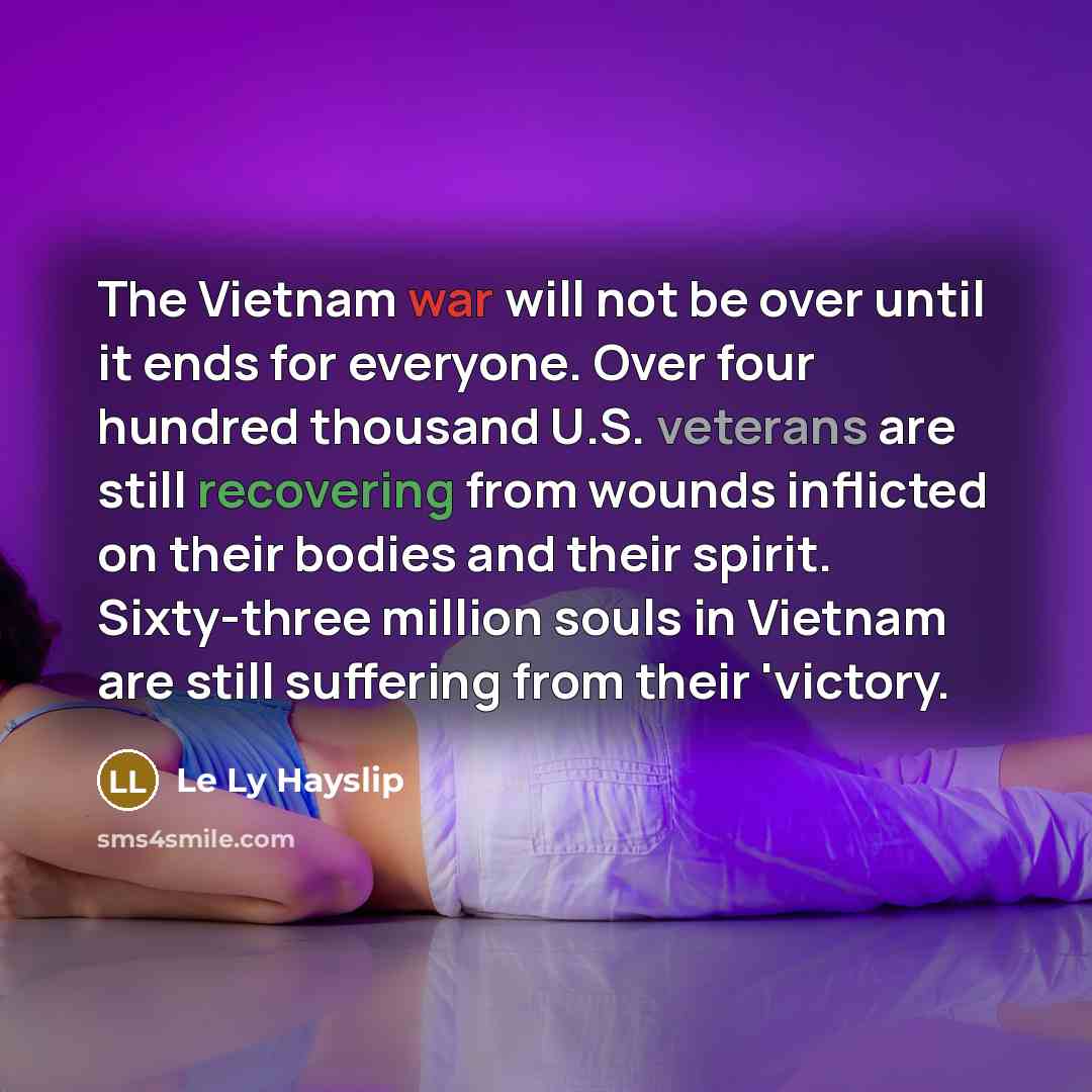 “The Vietnam war will not be over until it ends for everyone. Over four hundred thousand U.S. veterans are still recovering from wounds inflicted on their bodies and their spirit. Sixty-three million souls in Vietnam are still suffering from their 'victory.” quote by Le Ly Hayslip