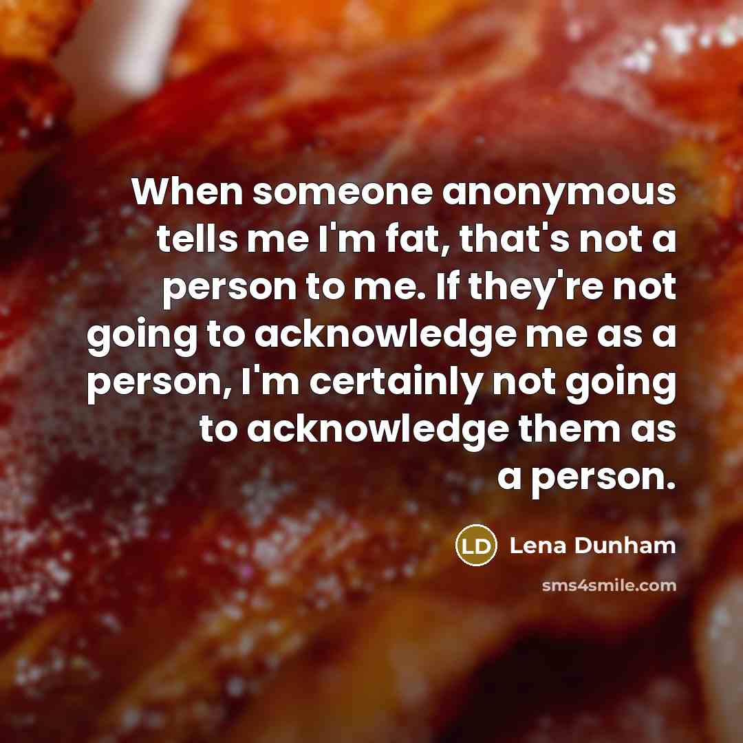 “When someone anonymous tells me I'm fat, that's not a person to me. If they're not going to acknowledge me as a person, I'm certainly not going to acknowledge them as a person.” quote by Lena Dunham