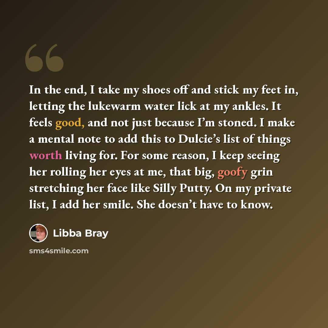 “In the end, I take my shoes off and stick my feet in, letting the lukewarm water lick at my ankles. It feels good, and not just because I’m stoned. I make a mental note to add this to Dulcie’s list of things worth living for. For some reason, I keep seeing her rolling her eyes at me, that big…” quote by Libba Bray