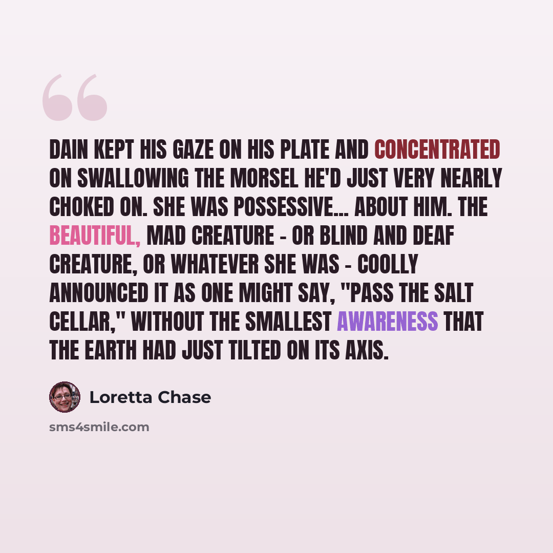 “Dain kept his gaze on his plate and concentrated on swallowing the morsel he'd just very nearly choked on. She was possessive... about him. The beautiful, mad creature - or blind and deaf creature, or whatever she was - coolly announced it as one might say, "Pass the salt cellar," without the…” quote by Loretta Chase