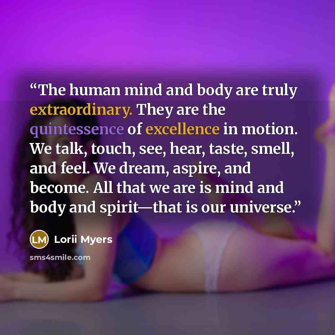 “The human mind and body are truly extraordinary. They are the quintessence of excellence in motion. We talk, touch, see, hear, taste, smell, and feel. We dream, aspire, and become. All that we are is mind and body and spirit—that is our universe.” quote by Lorii Myers