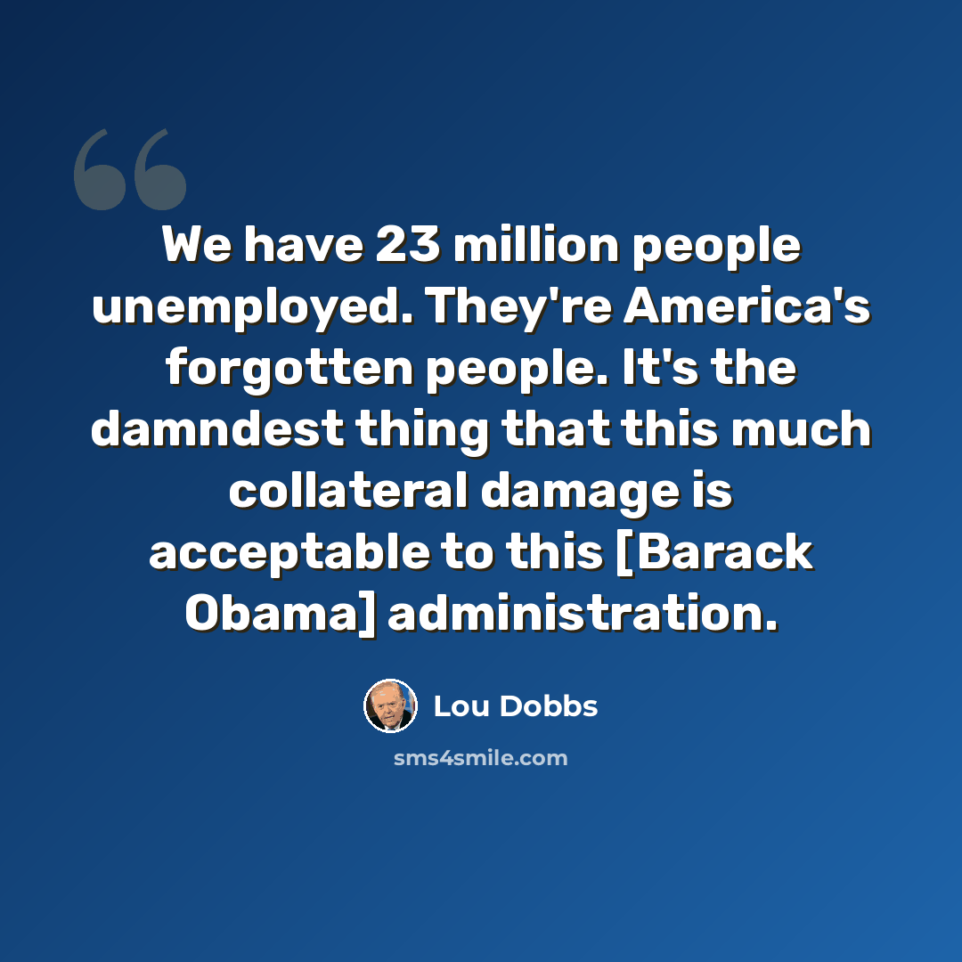 “We have 23 million people unemployed. They're America's forgotten people. It's the damndest thing that this much collateral damage is acceptable to this [Barack Obama] administration.” quote by Lou Dobbs