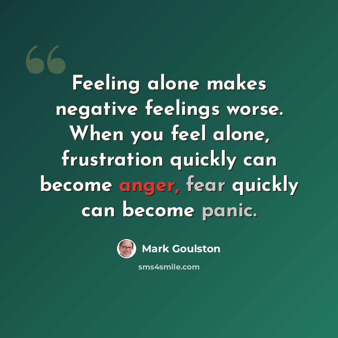 “Feeling alone makes negative feelings worse. When you feel alone, frustration quickly can become anger, fear quickly can become panic.” quote by Mark Goulston