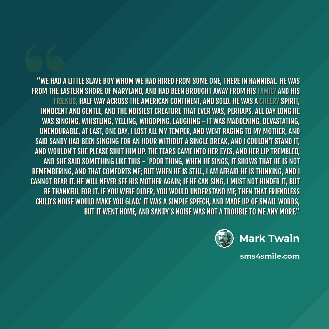 “We had a little slave boy whom we had hired from some one, there in Hannibal. He was from the Eastern Shore of Maryland, and had been brought away from his family and his friends, half way across the American continent, and sold. He was a cheery spirit, innocent and gentle, and the noisiest…” quote by Mark Twain