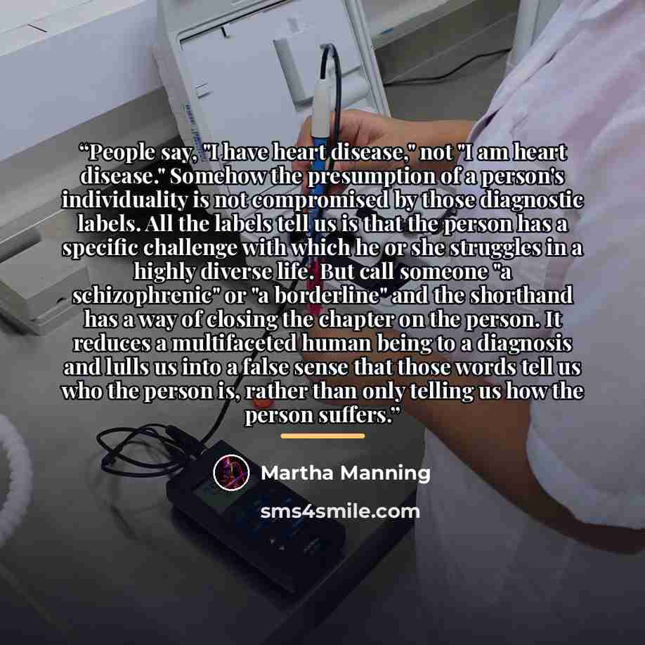 “People say, "I have heart disease," not "I am heart disease." Somehow the presumption of a person's individuality is not compromised by those diagnostic labels. All the labels tell us is that the person has a specific challenge with which he or she struggles in a highly diverse life. But call…” quote by Martha Manning