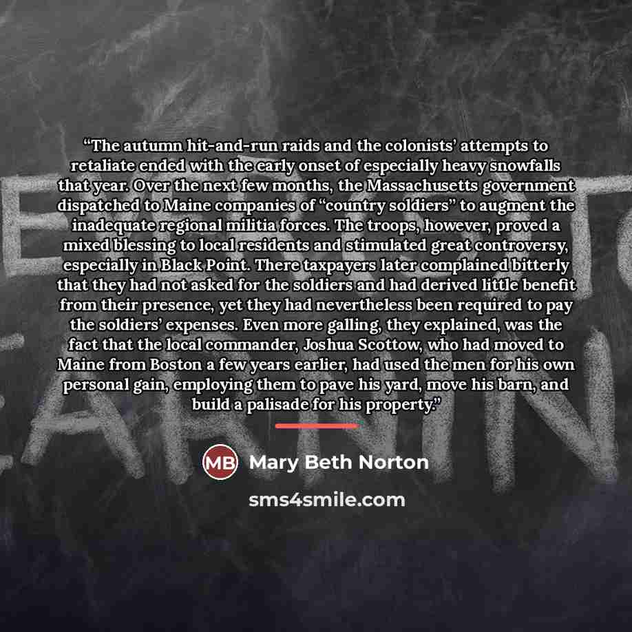 “The autumn hit-and-run raids and the colonists’ attempts to retaliate ended with the early onset of especially heavy snowfalls that year. Over the next few months, the Massachusetts government dispatched to Maine companies of “country soldiers” to augment the inadequate regional militia forces…” quote by Mary Beth Norton