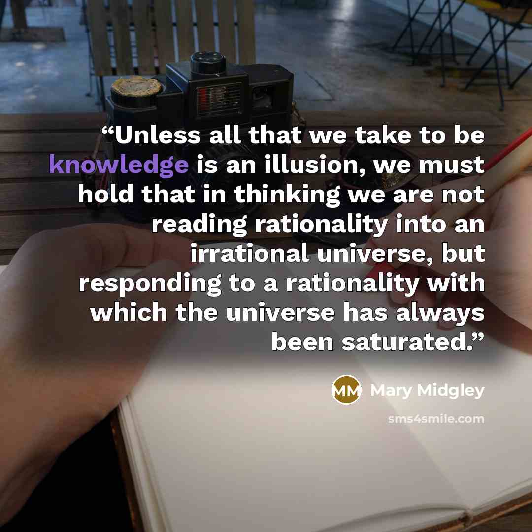 “Unless all that we take to be knowledge is an illusion, we must hold that in thinking we are not reading rationality into an irrational universe, but responding to a rationality with which the universe has always been saturated.” quote by Mary Midgley