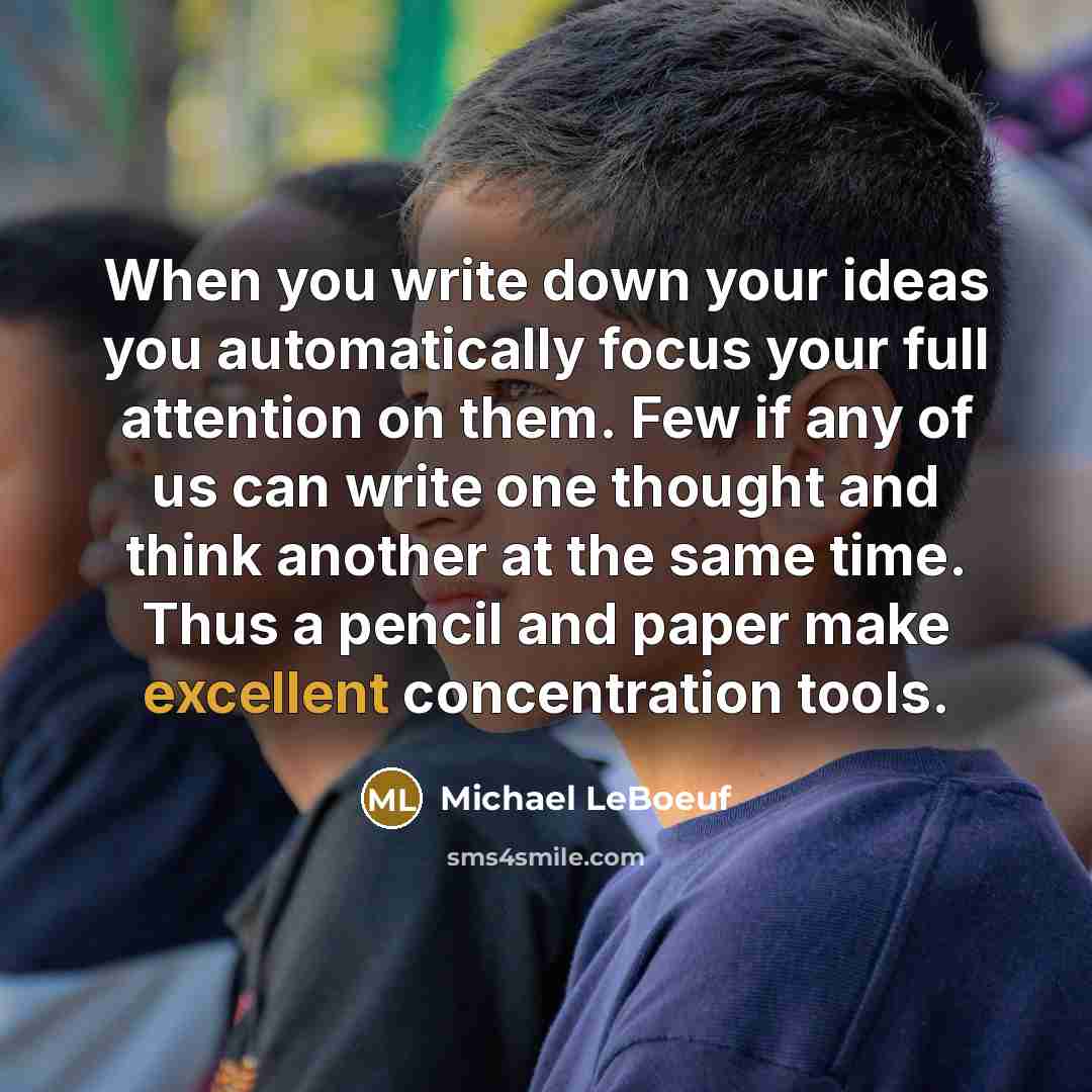 “When you write down your ideas you automatically focus your full attention on them. Few if any of us can write one thought and think another at the same time. Thus a pencil and paper make excellent concentration tools.” quote by Michael LeBoeuf