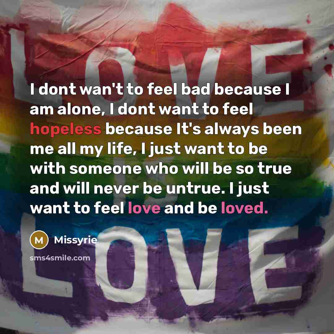 “I dont wan't to feel bad because I am alone, I dont want to feel hopeless because It's always been me all my life, I just want to be with someone who will be so true and will never be untrue. I just want to feel love and be loved.” quote by Missyrie