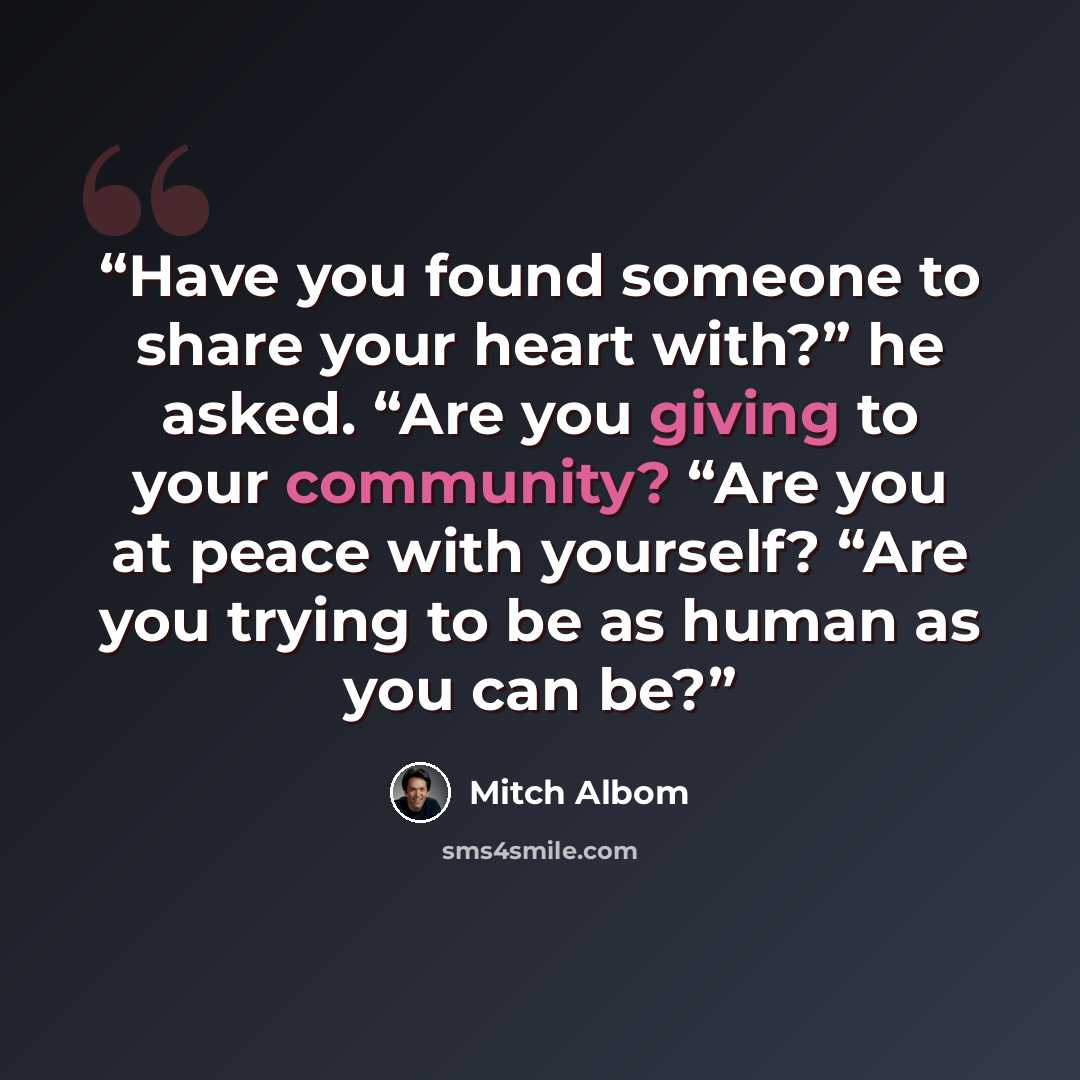 “Have you found someone to share your heart with?” he asked. “Are you giving to your community? “Are you at peace with yourself? “Are you trying to be as human as you can be?” quote by Mitch Albom