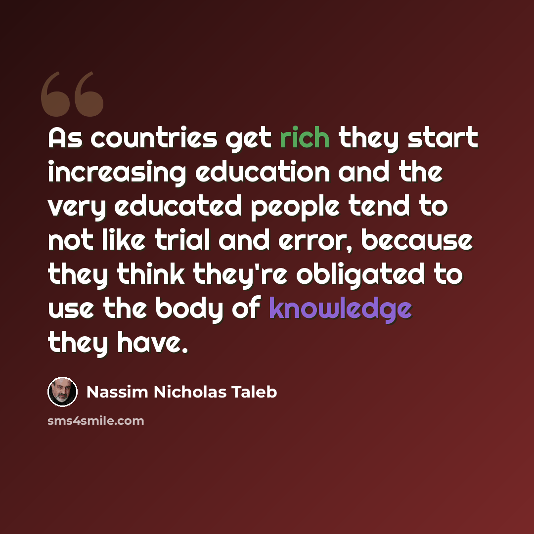 “As countries get rich they start increasing education and the very educated people tend to not like trial and error, because they think they're obligated to use the body of knowledge they have.” quote by Nassim Nicholas Taleb