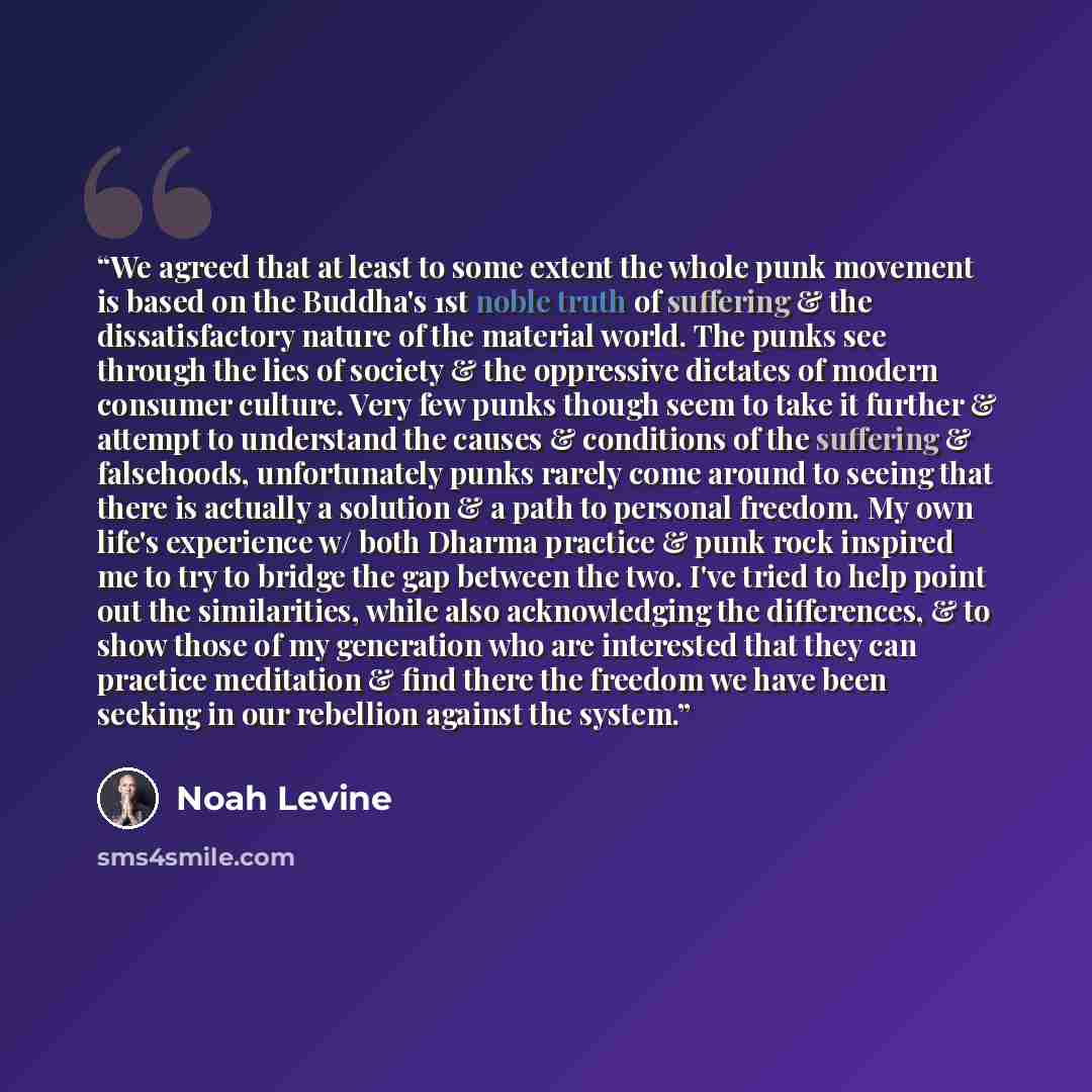 “We agreed that at least to some extent the whole punk movement is based on the Buddha's 1st noble truth of suffering & the dissatisfactory nature of the material world. The punks see through the lies of society & the oppressive dictates of modern consumer culture. Very few punks though seem to…” quote by Noah Levine
