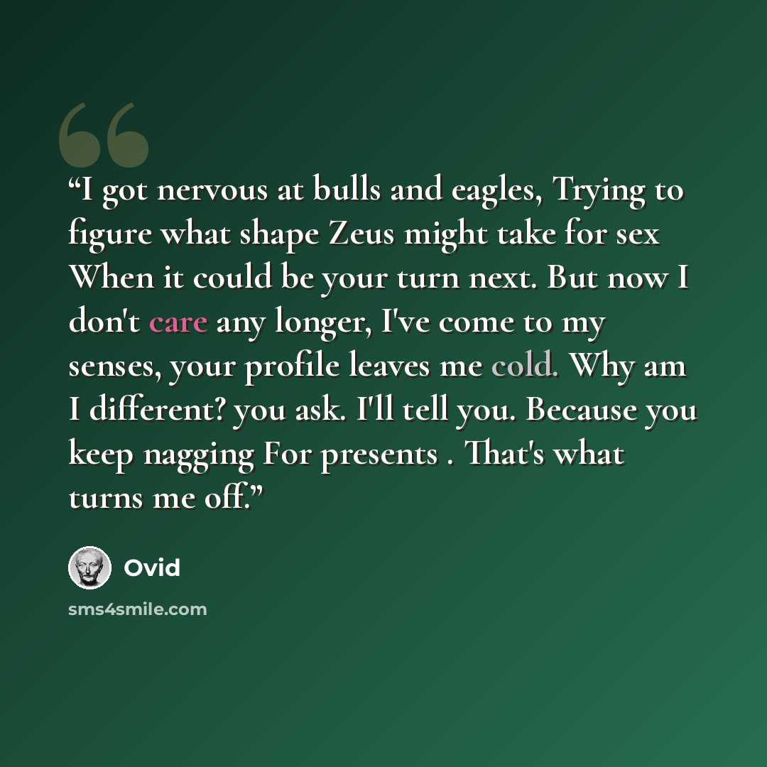 “I got nervous at bulls and eagles, Trying to figure what shape Zeus might take for sex When it could be your turn next. But now I don't care any longer, I've come to my senses, your profile leaves me cold. Why am I different? you ask. I'll tell you. Because you keep nagging For presents . That's…” quote by Ovid