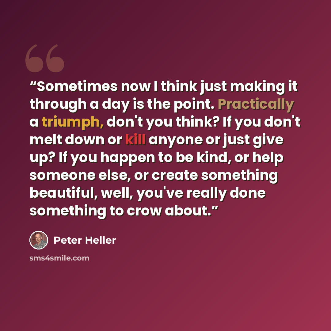 “Sometimes now I think just making it through a day is the point. Practically a triumph, don't you think? If you don't melt down or kill anyone or just give up? If you happen to be kind, or help someone else, or create something beautiful, well, you've really done something to crow about.” quote by Peter Heller