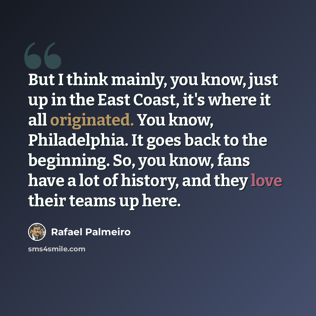 “But I think mainly, you know, just up in the East Coast, it's where it all originated. You know, Philadelphia. It goes back to the beginning. So, you know, fans have a lot of history, and they love their teams up here.” quote by Rafael Palmeiro