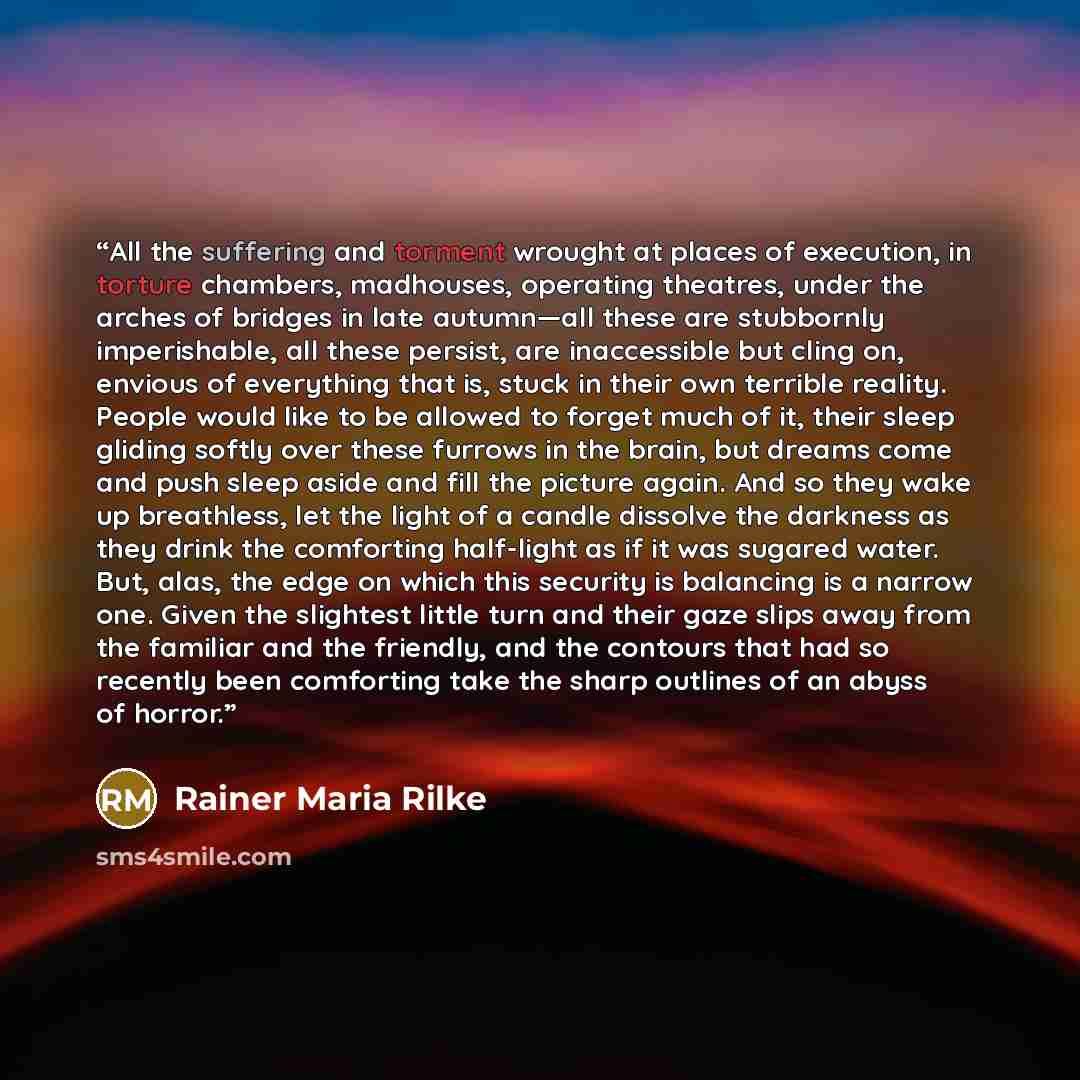 “All the suffering and torment wrought at places of execution, in torture chambers, madhouses, operating theatres, under the arches of bridges in late autumn—all these are stubbornly imperishable, all these persist, are inaccessible but cling on, envious of everything that is, stuck in their own…” quote by Rainer Maria Rilke