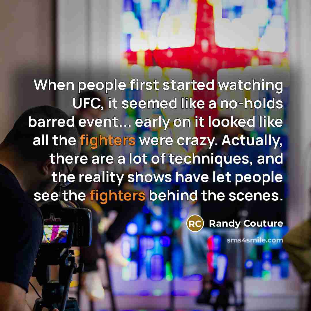 “When people first started watching UFC, it seemed like a no-holds barred event... early on it looked like all the fighters were crazy. Actually, there are a lot of techniques, and the reality shows have let people see the fighters behind the scenes.” quote by Randy Couture