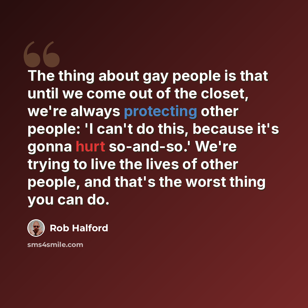 “The thing about gay people is that until we come out of the closet, we're always protecting other people: 'I can't do this, because it's gonna hurt so-and-so.' We're trying to live the lives of other people, and that's the worst thing you can do.” quote by Rob Halford