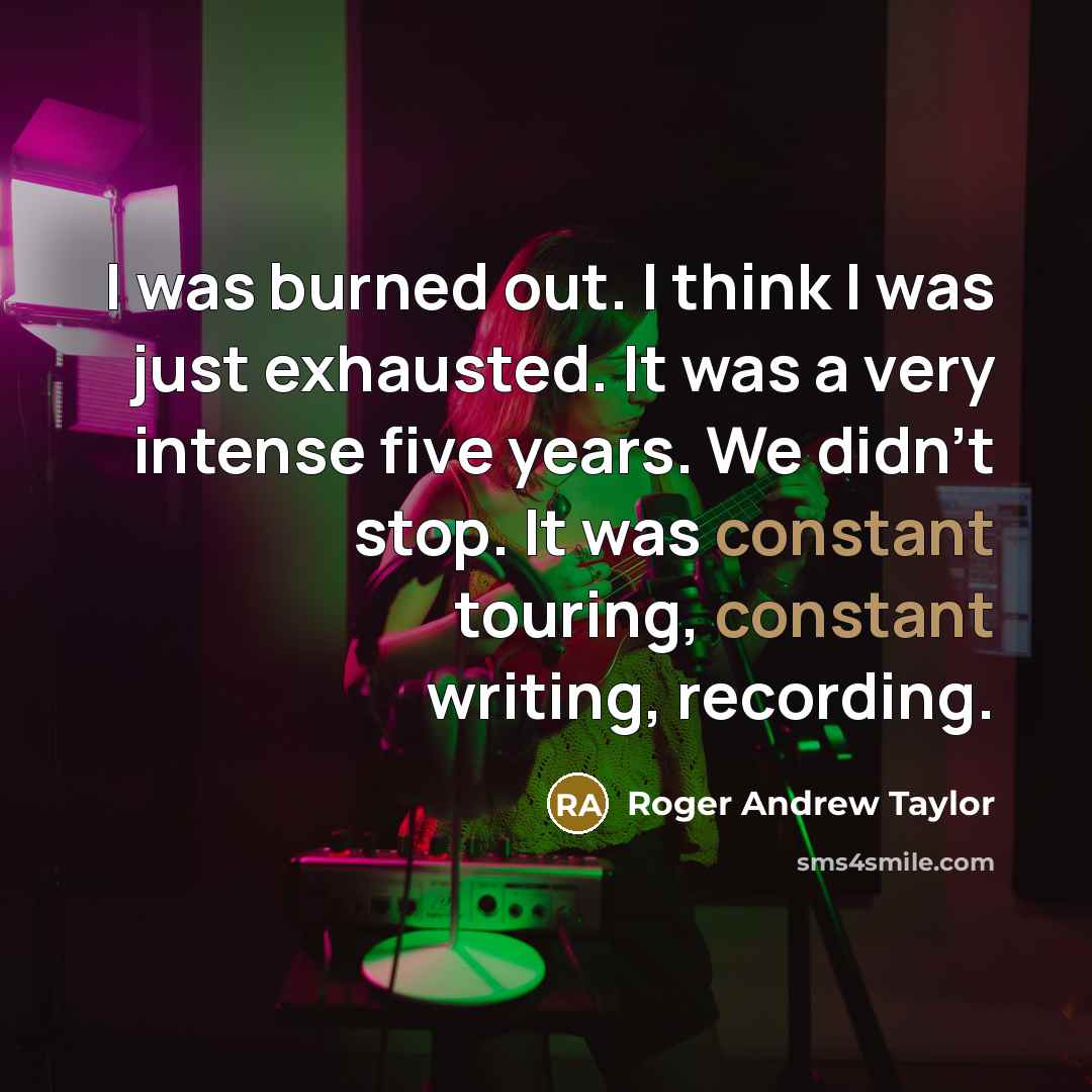 “I was burned out. I think I was just exhausted. It was a very intense five years. We didn't stop. It was constant touring, constant writing, recording.” quote by Roger Andrew Taylor