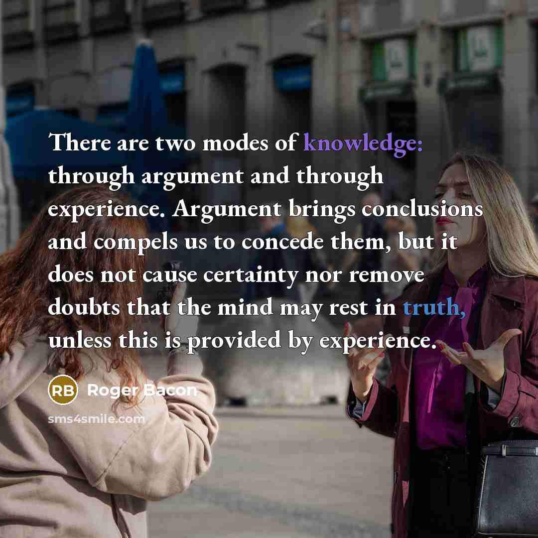 “There are two modes of knowledge: through argument and through experience. Argument brings conclusions and compels us to concede them, but it does not cause certainty nor remove doubts that the mind may rest in truth, unless this is provided by experience.” quote by Roger Bacon