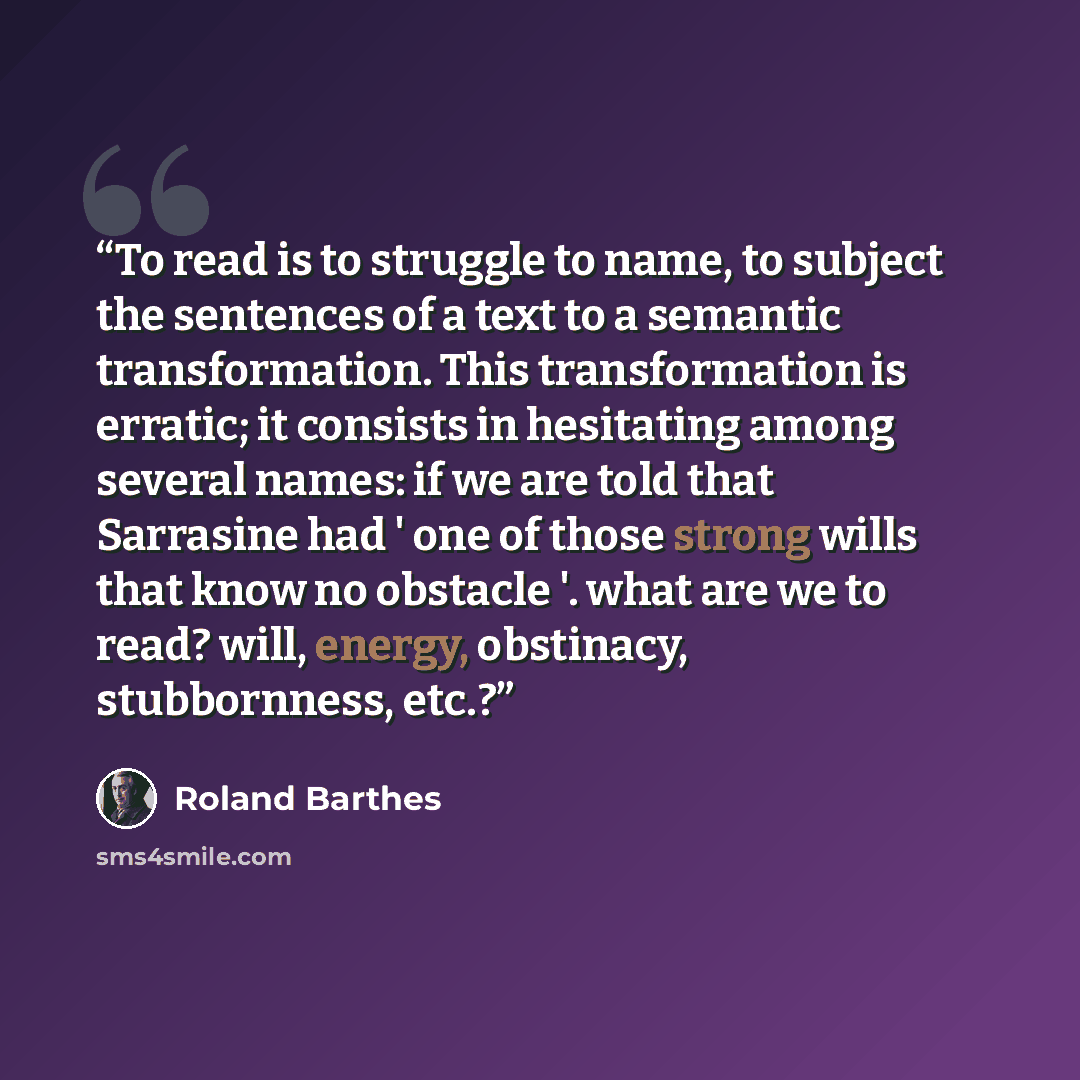 “To read is to struggle to name, to subject the sentences of a text to a semantic transformation. This transformation is erratic; it consists in hesitating among several names: if we are told that Sarrasine had ' one of those strong wills that know no obstacle '. what are we to read? will, energy…” quote by Roland Barthes