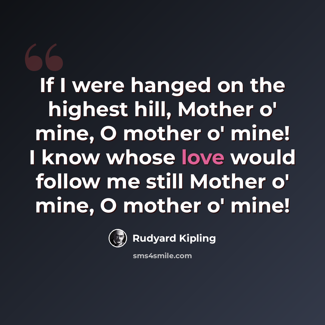 “If I were hanged on the highest hill, Mother o' mine, O mother o' mine! I know whose love would follow me still Mother o' mine, O mother o' mine!” quote by Rudyard Kipling