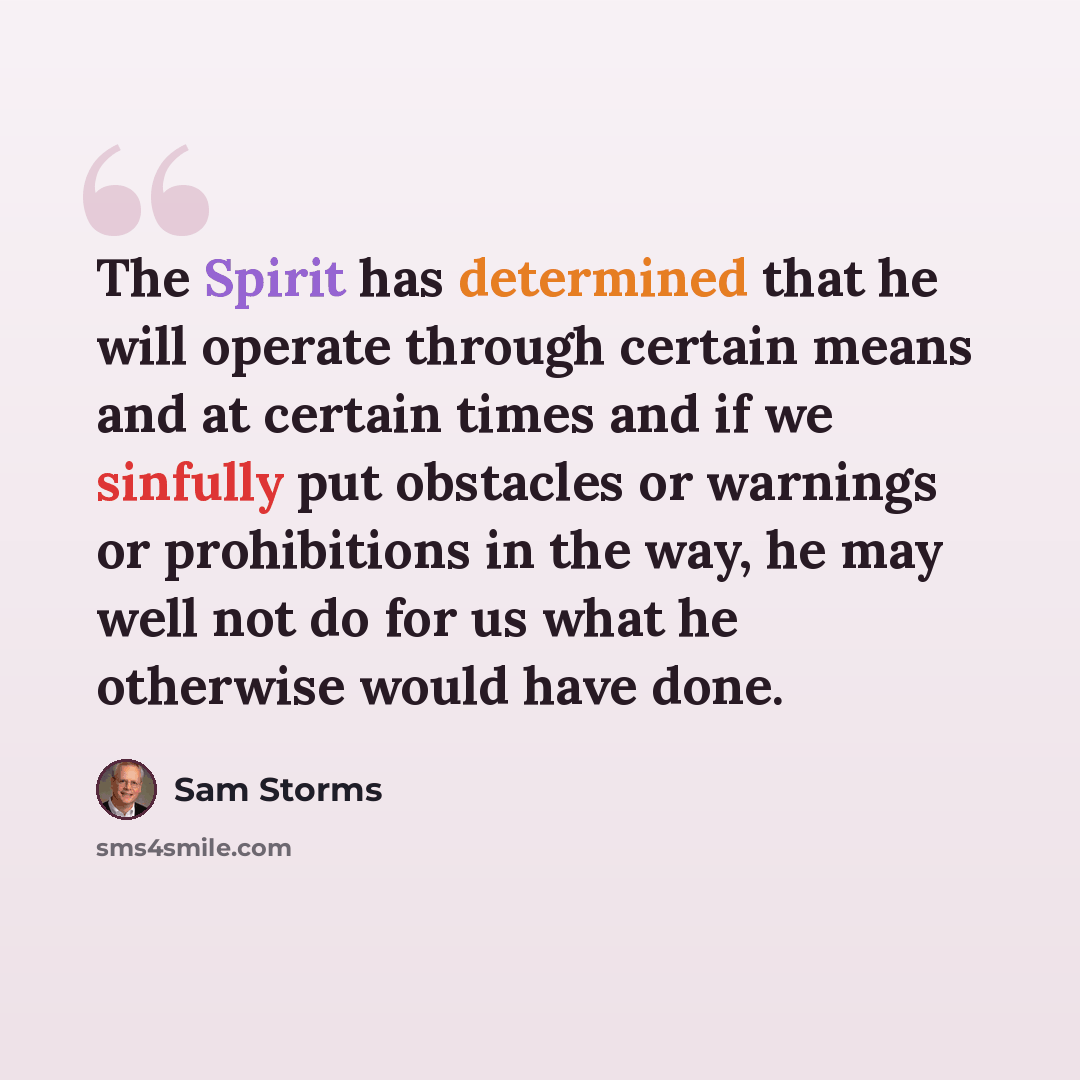 “The Spirit has determined that he will operate through certain means and at certain times and if we sinfully put obstacles or warnings or prohibitions in the way, he may well not do for us what he otherwise would have done.” quote by Sam Storms