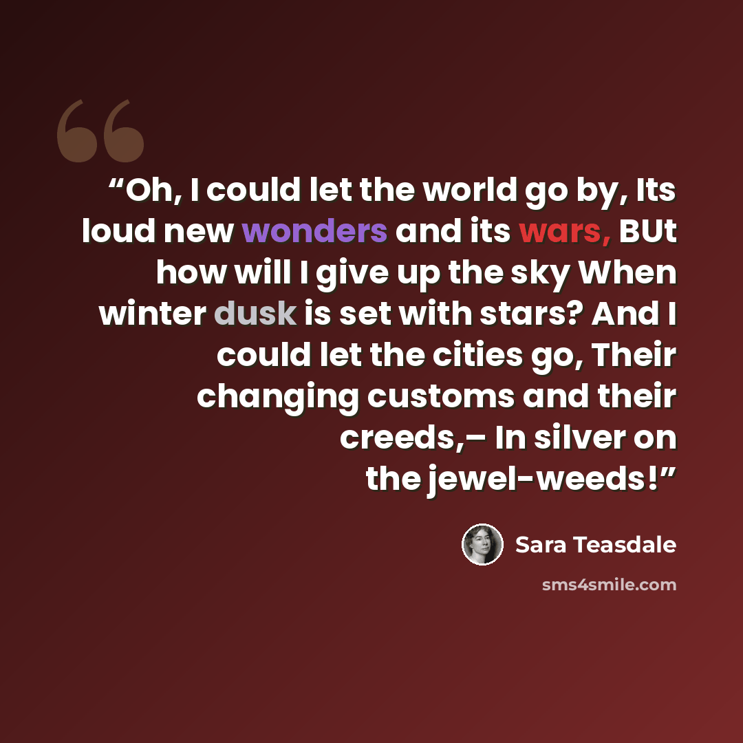 “Oh, I could let the world go by, Its loud new wonders and its wars, BUt how will I give up the sky When winter dusk is set with stars? And I could let the cities go, Their changing customs and their creeds,– In silver on the jewel-weeds!” quote by Sara Teasdale
