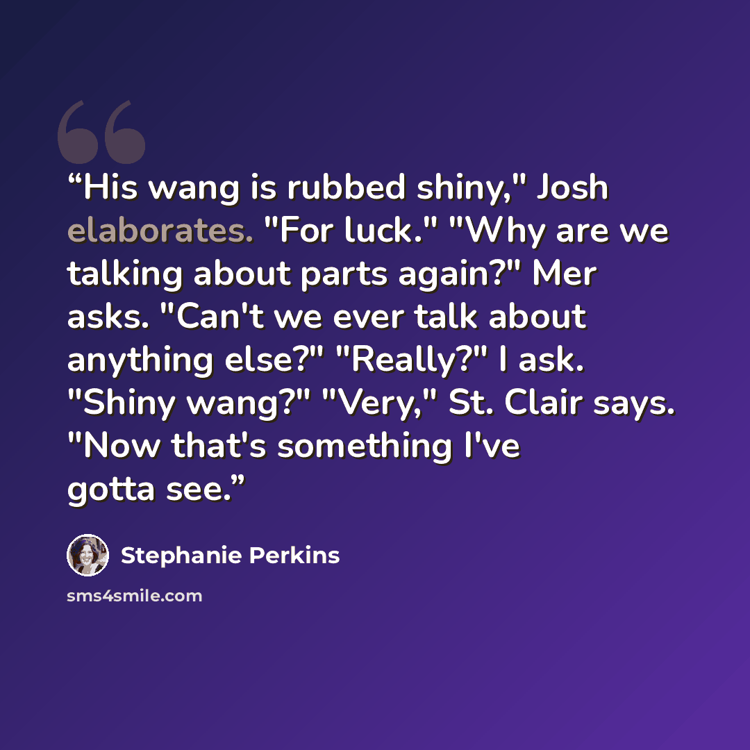 “His wang is rubbed shiny," Josh elaborates. "For luck." "Why are we talking about parts again?" Mer asks. "Can't we ever talk about anything else?" "Really?" I ask. "Shiny wang?" "Very," St. Clair says. "Now that's something I've gotta see.” quote by Stephanie Perkins