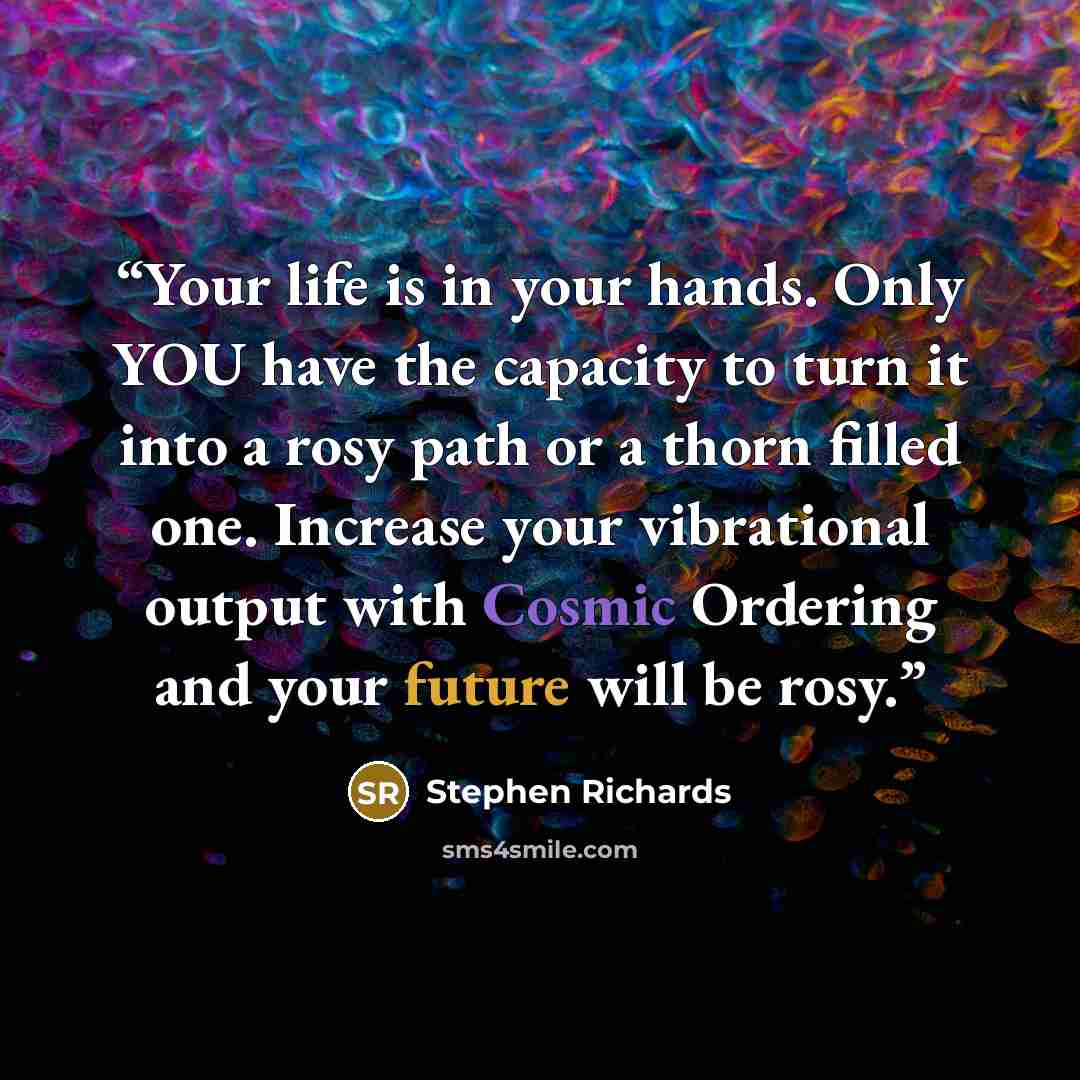 “Your life is in your hands. Only YOU have the capacity to turn it into a rosy path or a thorn filled one. Increase your vibrational output with Cosmic Ordering and your future will be rosy.” quote by Stephen Richards