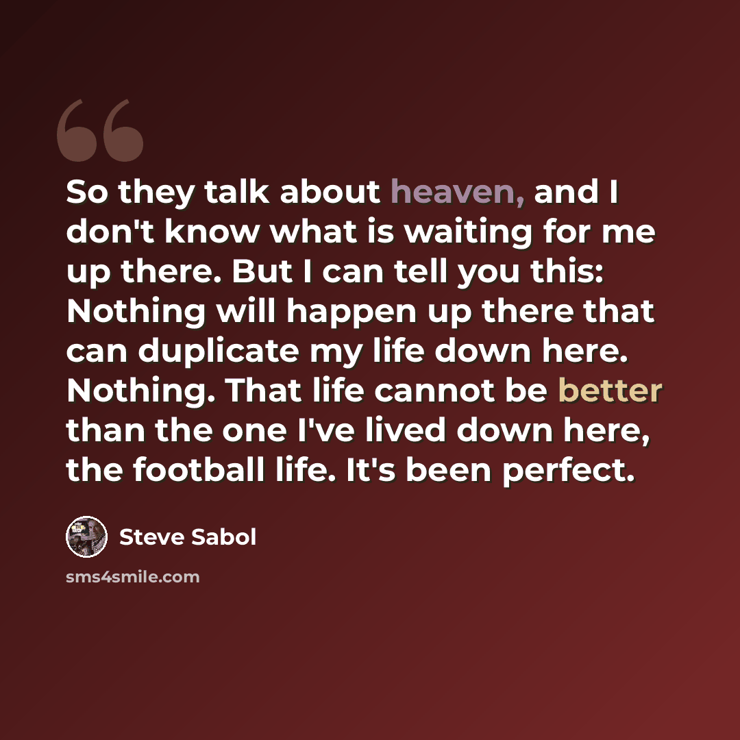 “So they talk about heaven, and I don't know what is waiting for me up there. But I can tell you this: Nothing will happen up there that can duplicate my life down here. Nothing. That life cannot be better than the one I've lived down here, the football life. It's been perfect.” quote by Steve Sabol