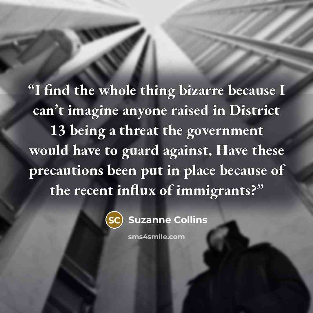 “I find the whole thing bizarre because I can’t imagine anyone raised in District 13 being a threat the government would have to guard against. Have these precautions been put in place because of the recent influx of immigrants?” quote by Suzanne Collins
