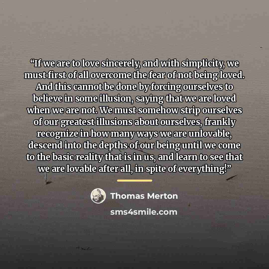 “If we are to love sincerely, and with simplicity, we must first of all overcome the fear of not being loved. And this cannot be done by forcing ourselves to believe in some illusion, saying that we are loved when we are not. We must somehow strip ourselves of our greatest illusions about…” quote by Thomas Merton