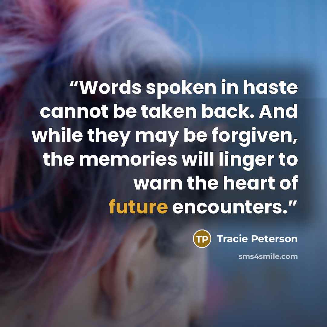 “Words spoken in haste cannot be taken back. And while they may be forgiven, the memories will linger to warn the heart of future encounters.” quote by Tracie Peterson