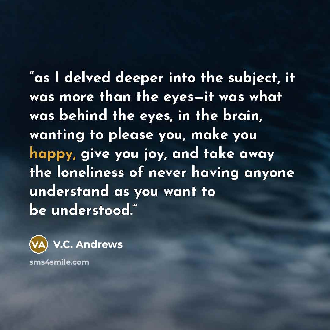 “as I delved deeper into the subject, it was more than the eyes—it was what was behind the eyes, in the brain, wanting to please you, make you happy, give you joy, and take away the loneliness of never having anyone understand as you want to be understood.” quote by V.C. Andrews