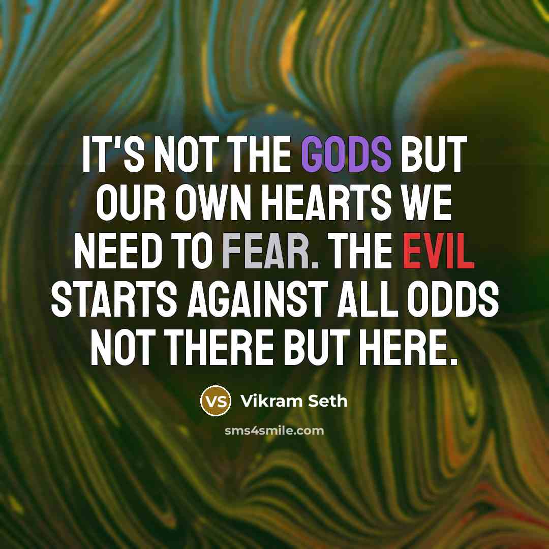 “It's not the gods But our own hearts We need to fear. The evil starts Against all odds Not there but here.” quote by Vikram Seth