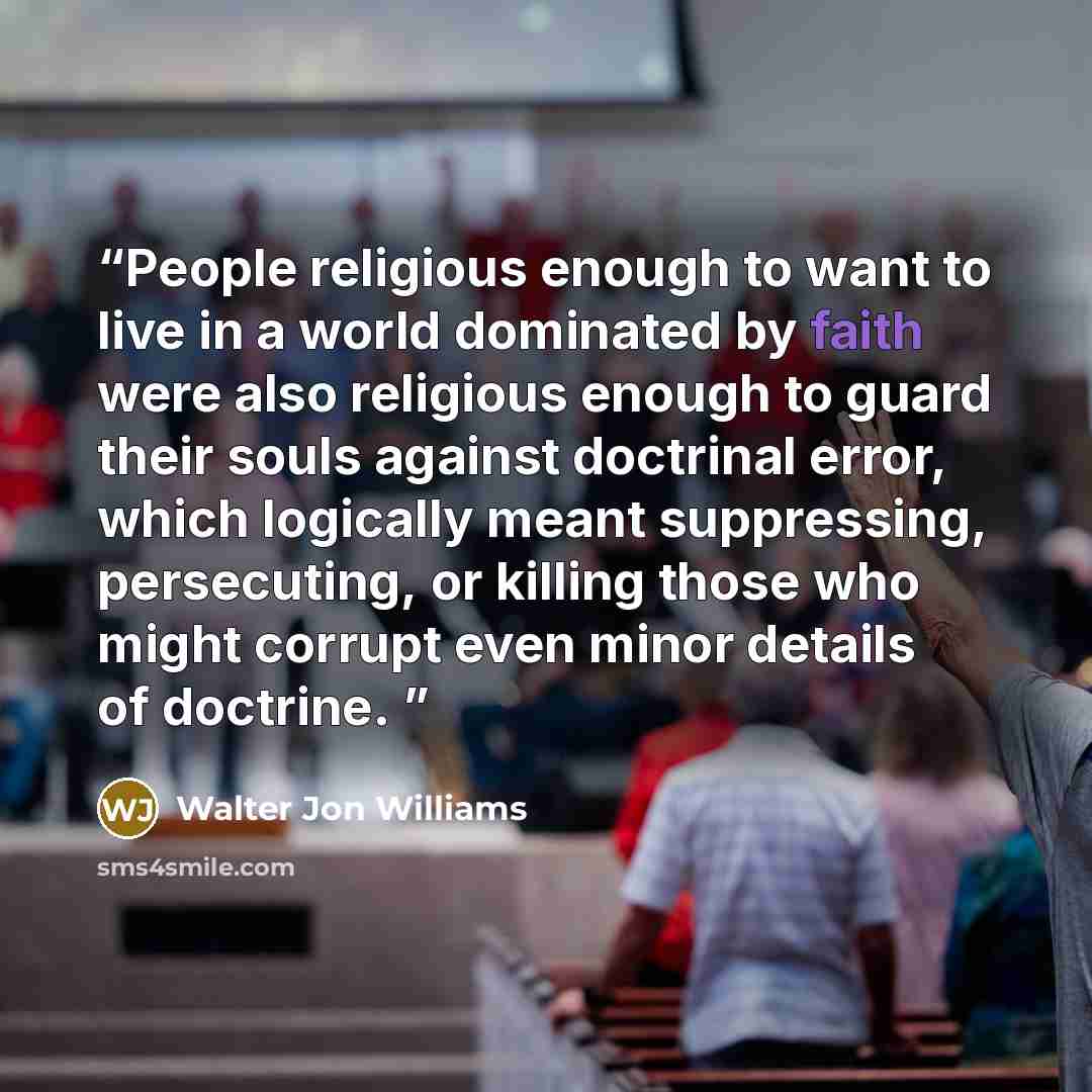 “People religious enough to want to live in a world dominated by faith were also religious enough to guard their souls against doctrinal error, which logically meant suppressing, persecuting, or killing those who might corrupt even minor details of doctrine.” quote by Walter Jon Williams
