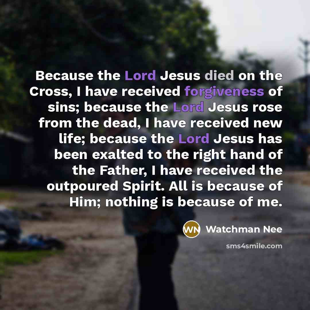 “Because the Lord Jesus died on the Cross, I have received forgiveness of sins; because the Lord Jesus rose from the dead, I have received new life; because the Lord Jesus has been exalted to the right hand of the Father, I have received the outpoured Spirit. All is because of Him; nothing is…” quote by Watchman Nee